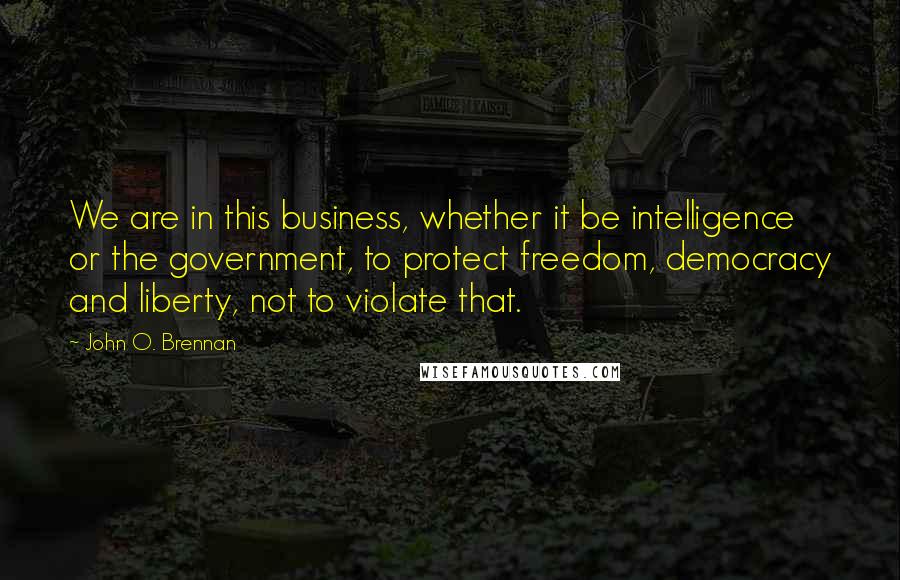John O. Brennan Quotes: We are in this business, whether it be intelligence or the government, to protect freedom, democracy and liberty, not to violate that.