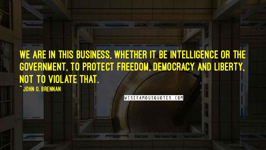 John O. Brennan Quotes: We are in this business, whether it be intelligence or the government, to protect freedom, democracy and liberty, not to violate that.