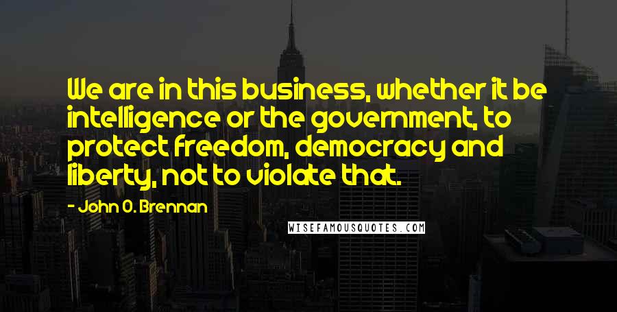 John O. Brennan Quotes: We are in this business, whether it be intelligence or the government, to protect freedom, democracy and liberty, not to violate that.