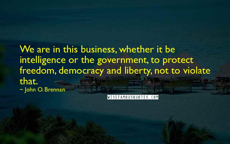 John O. Brennan Quotes: We are in this business, whether it be intelligence or the government, to protect freedom, democracy and liberty, not to violate that.