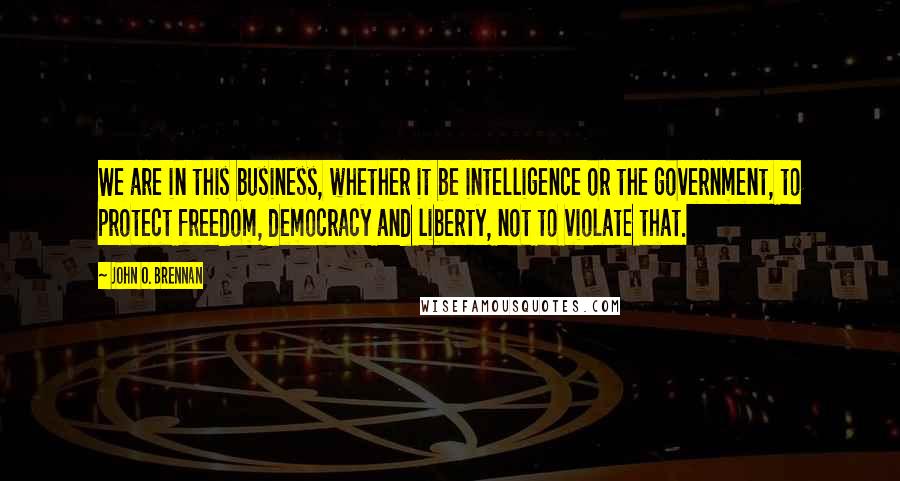 John O. Brennan Quotes: We are in this business, whether it be intelligence or the government, to protect freedom, democracy and liberty, not to violate that.