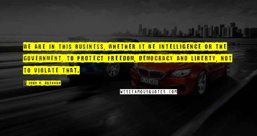 John O. Brennan Quotes: We are in this business, whether it be intelligence or the government, to protect freedom, democracy and liberty, not to violate that.