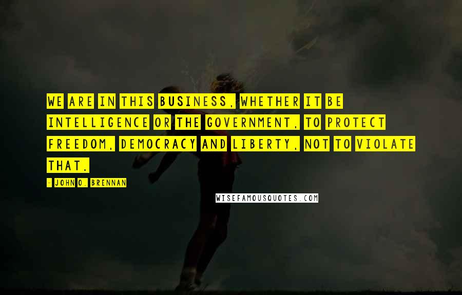 John O. Brennan Quotes: We are in this business, whether it be intelligence or the government, to protect freedom, democracy and liberty, not to violate that.