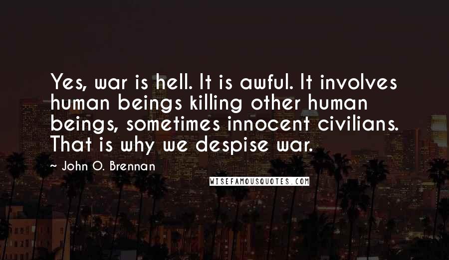 John O. Brennan Quotes: Yes, war is hell. It is awful. It involves human beings killing other human beings, sometimes innocent civilians. That is why we despise war.