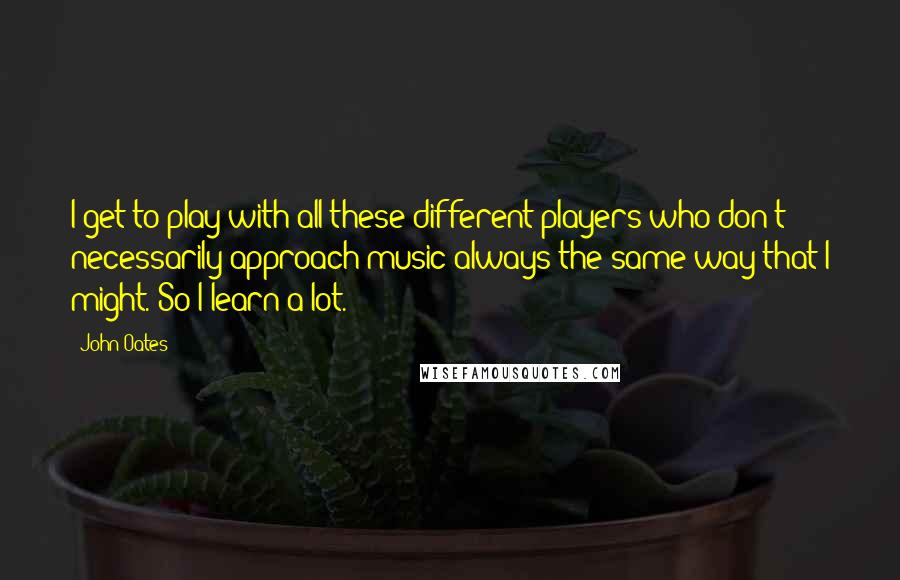 John Oates Quotes: I get to play with all these different players who don't necessarily approach music always the same way that I might. So I learn a lot.