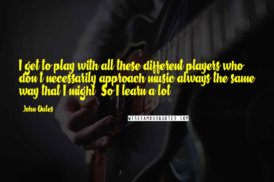 John Oates Quotes: I get to play with all these different players who don't necessarily approach music always the same way that I might. So I learn a lot.