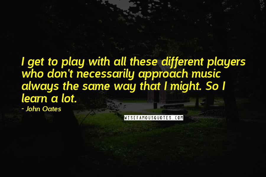 John Oates Quotes: I get to play with all these different players who don't necessarily approach music always the same way that I might. So I learn a lot.
