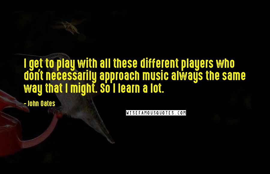 John Oates Quotes: I get to play with all these different players who don't necessarily approach music always the same way that I might. So I learn a lot.