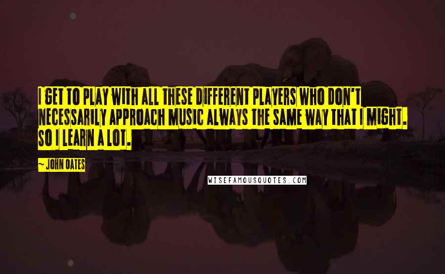 John Oates Quotes: I get to play with all these different players who don't necessarily approach music always the same way that I might. So I learn a lot.