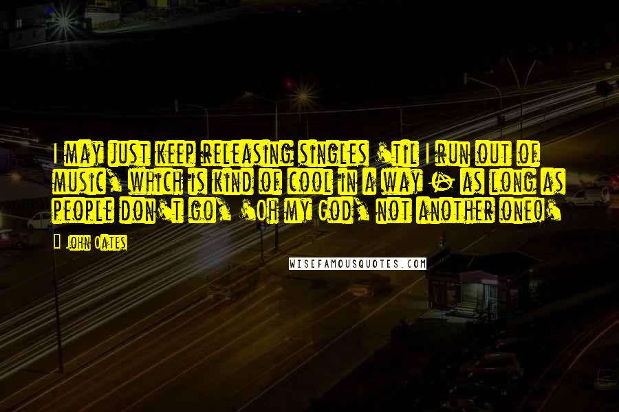 John Oates Quotes: I may just keep releasing singles 'til I run out of music, which is kind of cool in a way - as long as people don't go, 'Oh my God, not another one!'