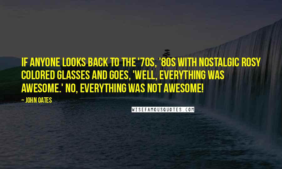 John Oates Quotes: If anyone looks back to the '70s, '80s with nostalgic rosy colored glasses and goes, 'Well, everything was awesome.' No, everything was not awesome!