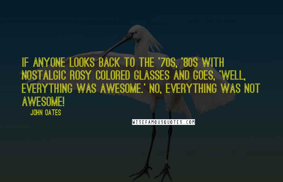 John Oates Quotes: If anyone looks back to the '70s, '80s with nostalgic rosy colored glasses and goes, 'Well, everything was awesome.' No, everything was not awesome!