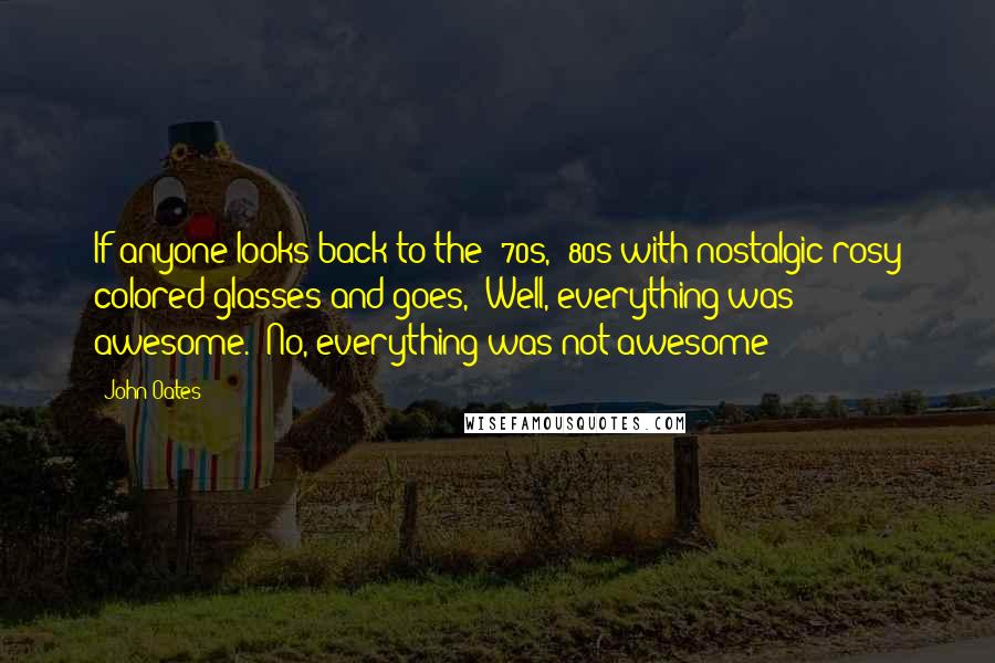 John Oates Quotes: If anyone looks back to the '70s, '80s with nostalgic rosy colored glasses and goes, 'Well, everything was awesome.' No, everything was not awesome!