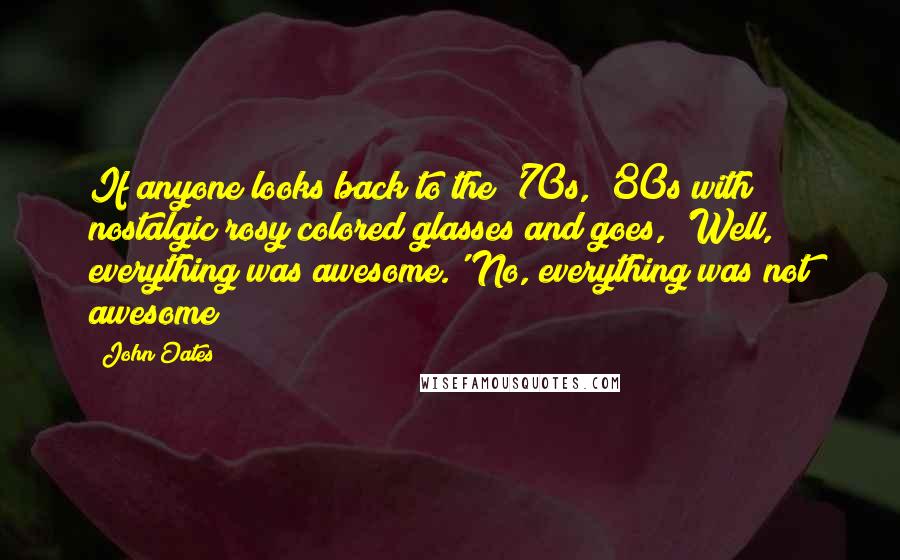 John Oates Quotes: If anyone looks back to the '70s, '80s with nostalgic rosy colored glasses and goes, 'Well, everything was awesome.' No, everything was not awesome!
