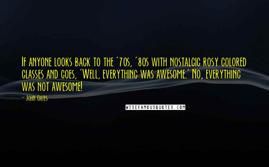 John Oates Quotes: If anyone looks back to the '70s, '80s with nostalgic rosy colored glasses and goes, 'Well, everything was awesome.' No, everything was not awesome!