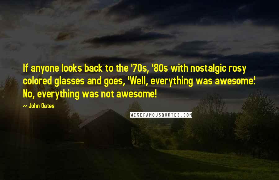 John Oates Quotes: If anyone looks back to the '70s, '80s with nostalgic rosy colored glasses and goes, 'Well, everything was awesome.' No, everything was not awesome!