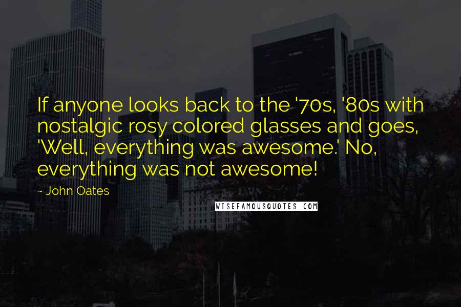 John Oates Quotes: If anyone looks back to the '70s, '80s with nostalgic rosy colored glasses and goes, 'Well, everything was awesome.' No, everything was not awesome!