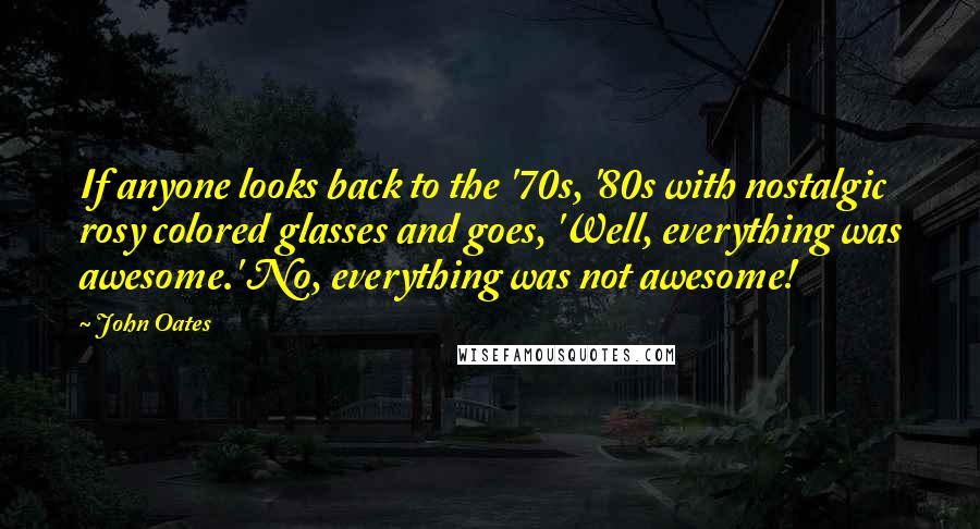 John Oates Quotes: If anyone looks back to the '70s, '80s with nostalgic rosy colored glasses and goes, 'Well, everything was awesome.' No, everything was not awesome!