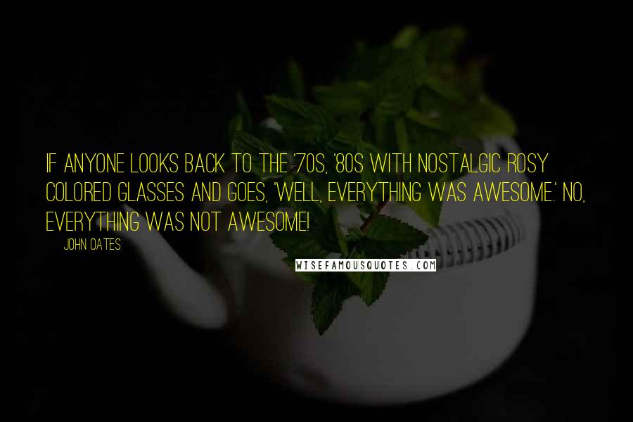 John Oates Quotes: If anyone looks back to the '70s, '80s with nostalgic rosy colored glasses and goes, 'Well, everything was awesome.' No, everything was not awesome!