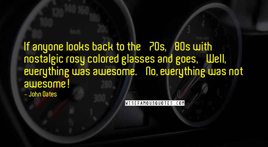 John Oates Quotes: If anyone looks back to the '70s, '80s with nostalgic rosy colored glasses and goes, 'Well, everything was awesome.' No, everything was not awesome!