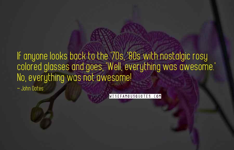 John Oates Quotes: If anyone looks back to the '70s, '80s with nostalgic rosy colored glasses and goes, 'Well, everything was awesome.' No, everything was not awesome!