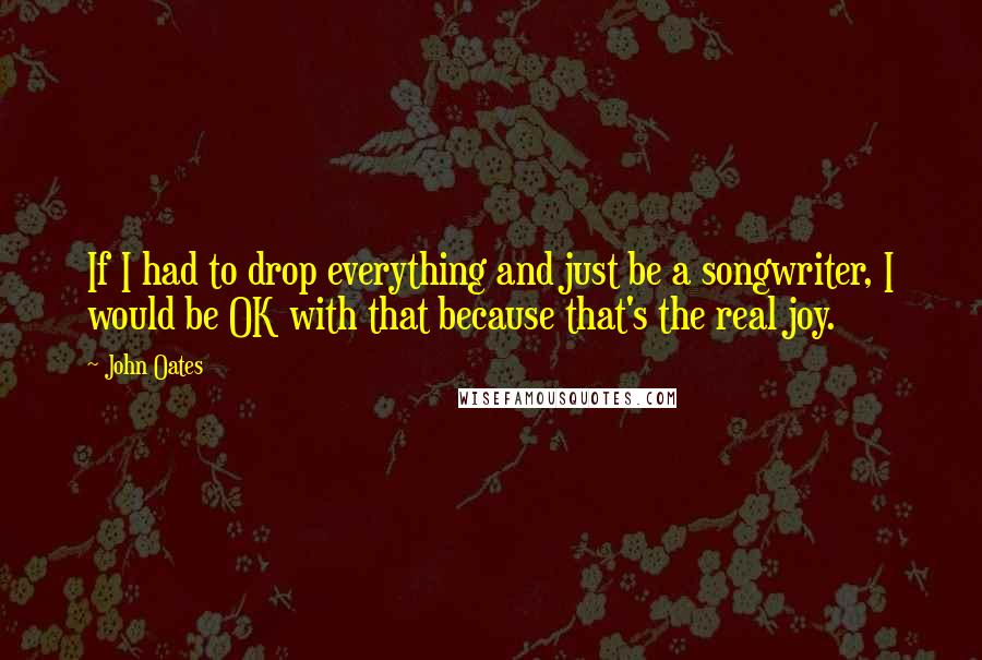 John Oates Quotes: If I had to drop everything and just be a songwriter, I would be OK with that because that's the real joy.