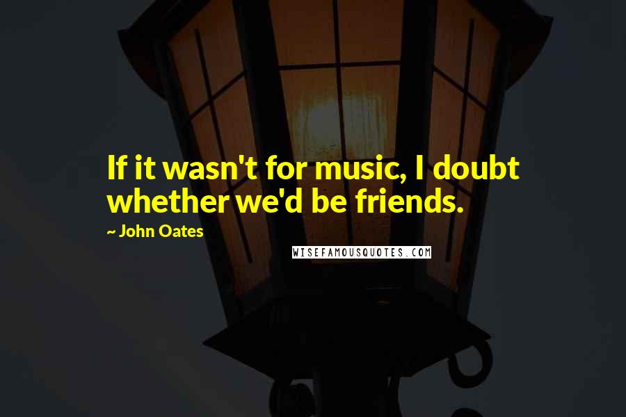 John Oates Quotes: If it wasn't for music, I doubt whether we'd be friends.