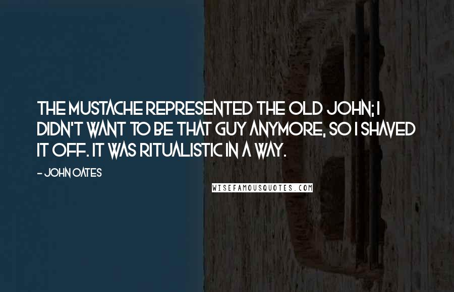 John Oates Quotes: The mustache represented the old John; I didn't want to be that guy anymore, so I shaved it off. It was ritualistic in a way.