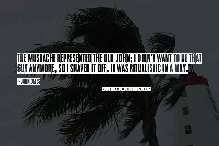 John Oates Quotes: The mustache represented the old John; I didn't want to be that guy anymore, so I shaved it off. It was ritualistic in a way.