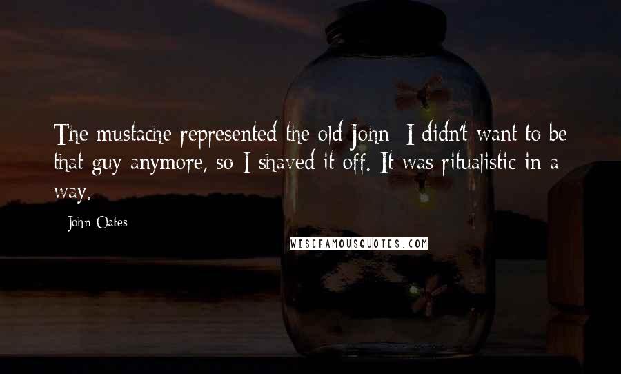 John Oates Quotes: The mustache represented the old John; I didn't want to be that guy anymore, so I shaved it off. It was ritualistic in a way.