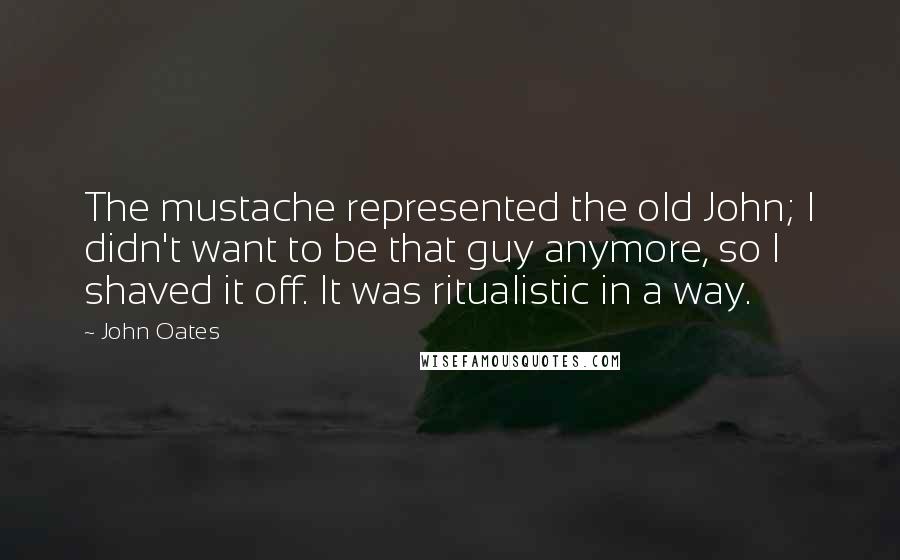 John Oates Quotes: The mustache represented the old John; I didn't want to be that guy anymore, so I shaved it off. It was ritualistic in a way.