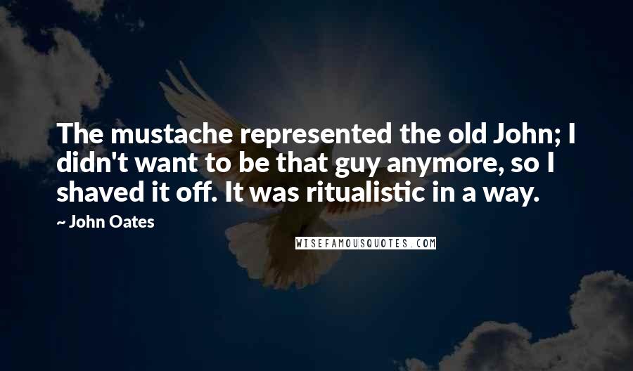 John Oates Quotes: The mustache represented the old John; I didn't want to be that guy anymore, so I shaved it off. It was ritualistic in a way.