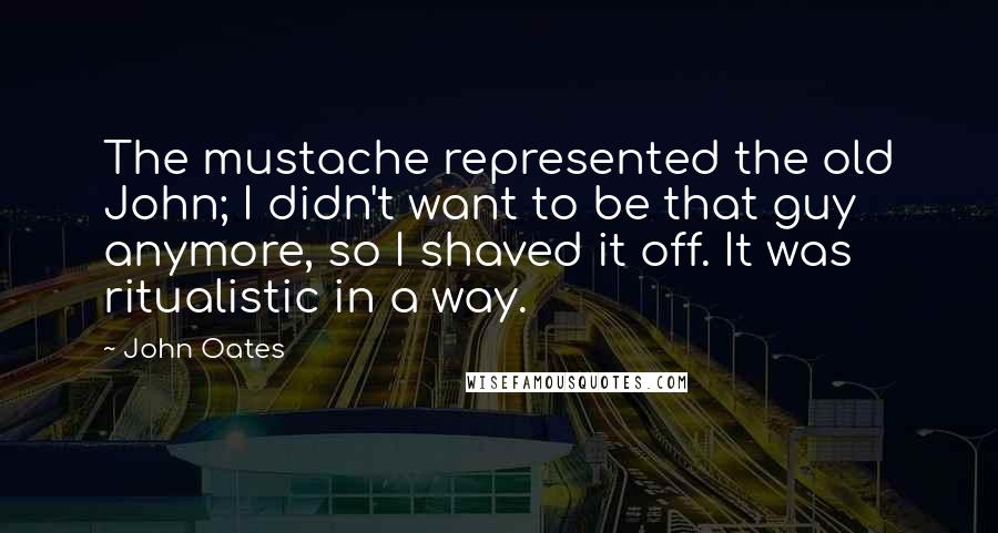 John Oates Quotes: The mustache represented the old John; I didn't want to be that guy anymore, so I shaved it off. It was ritualistic in a way.