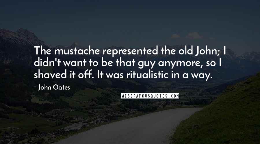 John Oates Quotes: The mustache represented the old John; I didn't want to be that guy anymore, so I shaved it off. It was ritualistic in a way.