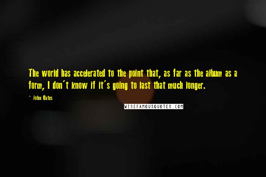 John Oates Quotes: The world has accelerated to the point that, as far as the album as a form, I don't know if it's going to last that much longer.