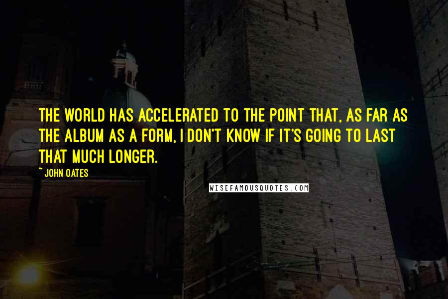 John Oates Quotes: The world has accelerated to the point that, as far as the album as a form, I don't know if it's going to last that much longer.