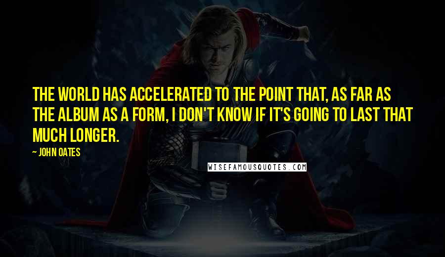 John Oates Quotes: The world has accelerated to the point that, as far as the album as a form, I don't know if it's going to last that much longer.