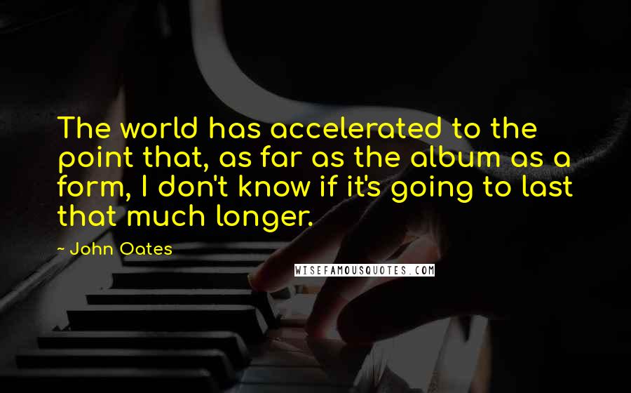 John Oates Quotes: The world has accelerated to the point that, as far as the album as a form, I don't know if it's going to last that much longer.