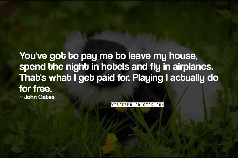 John Oates Quotes: You've got to pay me to leave my house, spend the night in hotels and fly in airplanes. That's what I get paid for. Playing I actually do for free.