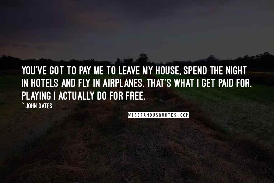 John Oates Quotes: You've got to pay me to leave my house, spend the night in hotels and fly in airplanes. That's what I get paid for. Playing I actually do for free.