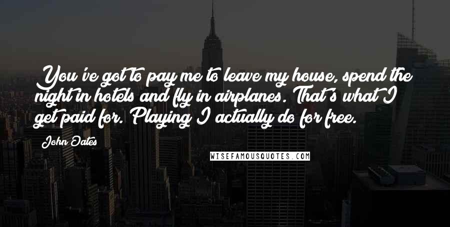 John Oates Quotes: You've got to pay me to leave my house, spend the night in hotels and fly in airplanes. That's what I get paid for. Playing I actually do for free.