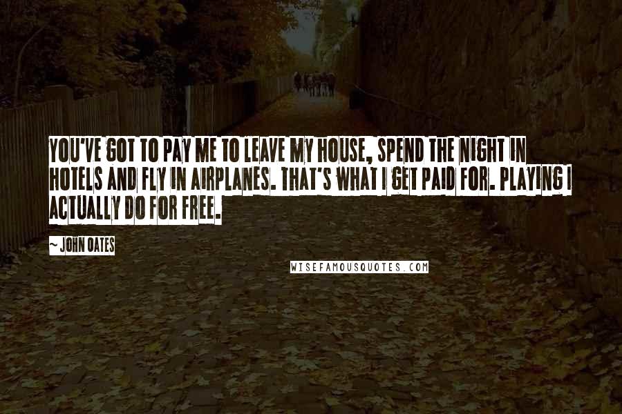 John Oates Quotes: You've got to pay me to leave my house, spend the night in hotels and fly in airplanes. That's what I get paid for. Playing I actually do for free.