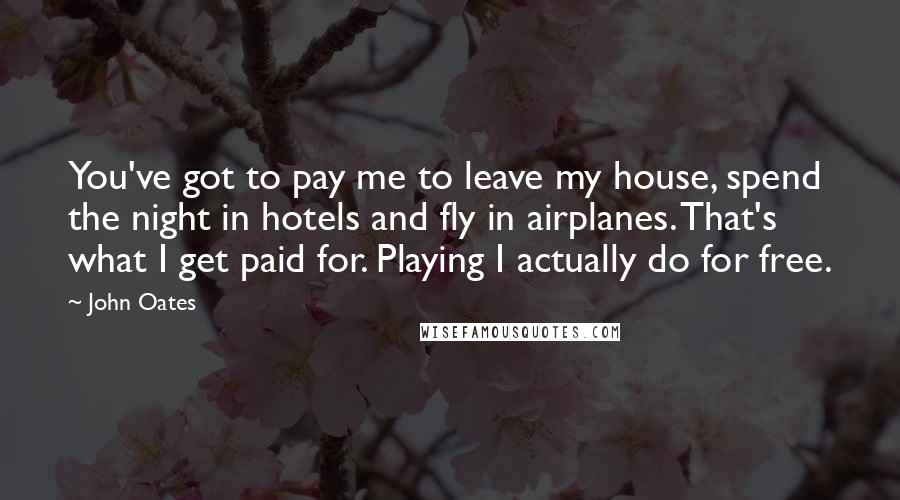 John Oates Quotes: You've got to pay me to leave my house, spend the night in hotels and fly in airplanes. That's what I get paid for. Playing I actually do for free.