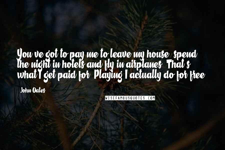 John Oates Quotes: You've got to pay me to leave my house, spend the night in hotels and fly in airplanes. That's what I get paid for. Playing I actually do for free.