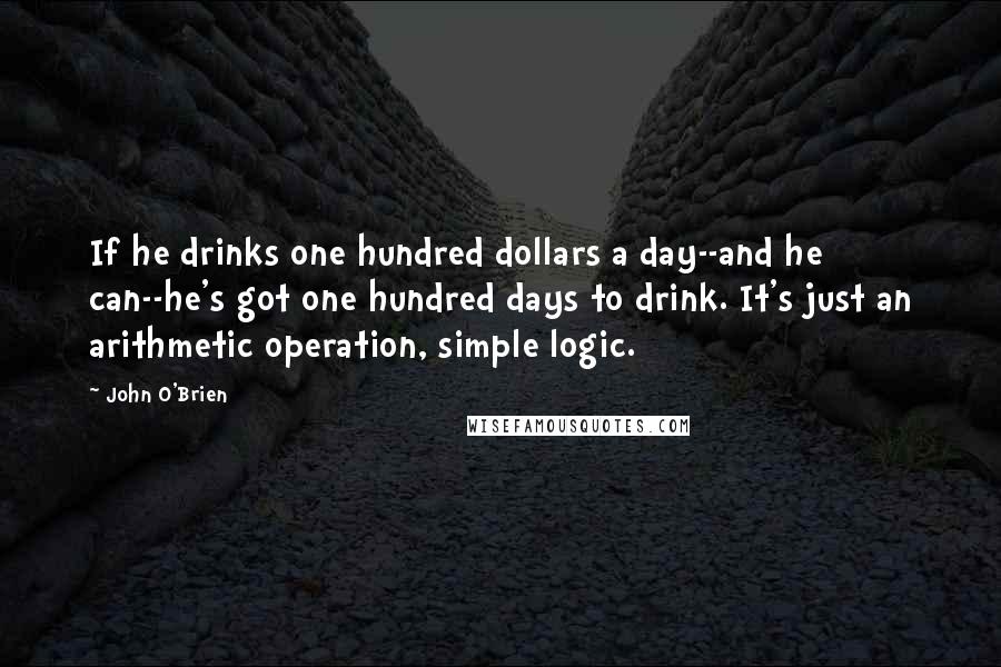 John O'Brien Quotes: If he drinks one hundred dollars a day--and he can--he's got one hundred days to drink. It's just an arithmetic operation, simple logic.