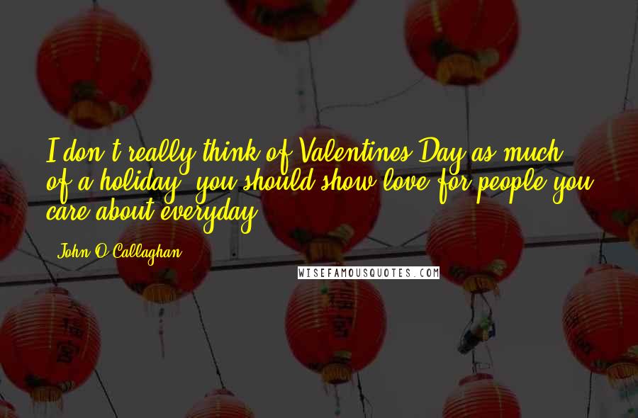 John O'Callaghan Quotes: I don't really think of Valentines Day as much of a holiday, you should show love for people you care about everyday.