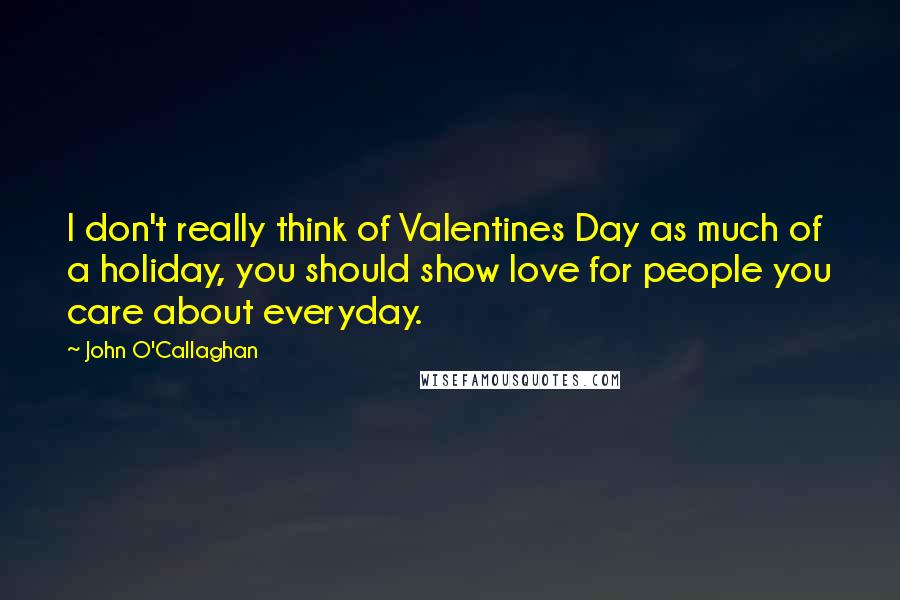 John O'Callaghan Quotes: I don't really think of Valentines Day as much of a holiday, you should show love for people you care about everyday.