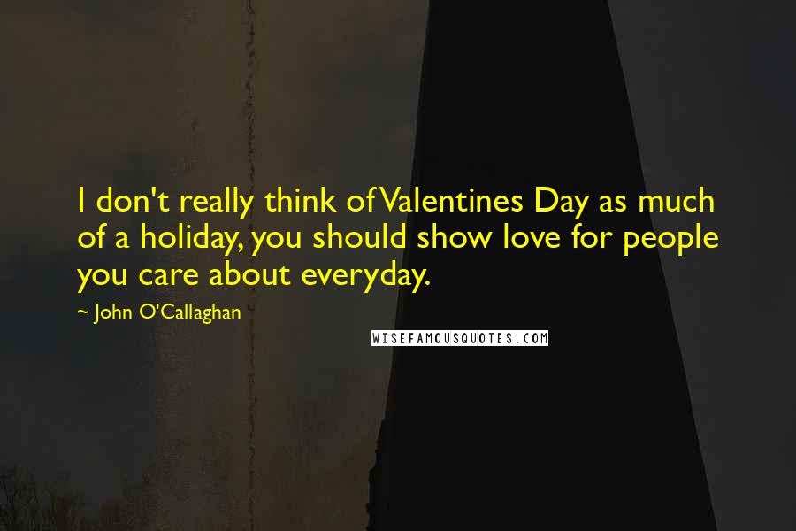 John O'Callaghan Quotes: I don't really think of Valentines Day as much of a holiday, you should show love for people you care about everyday.