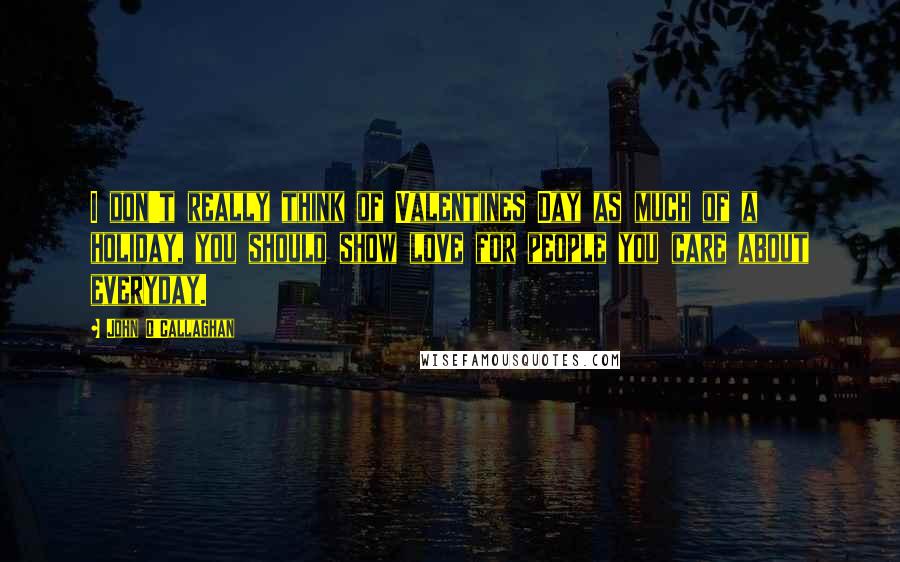 John O'Callaghan Quotes: I don't really think of Valentines Day as much of a holiday, you should show love for people you care about everyday.