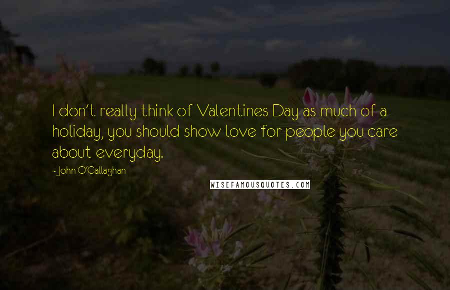 John O'Callaghan Quotes: I don't really think of Valentines Day as much of a holiday, you should show love for people you care about everyday.